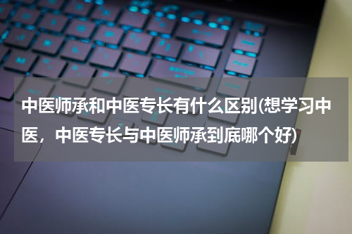 中医师承和中医专长有什么区别(想学习中医，中医专长与中医师承到底哪个好)