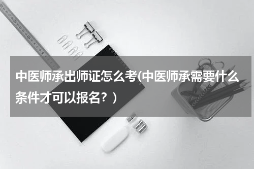 中医师承出师证怎么考(中医师承需要什么条件才可以报名？)