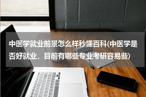 中医学就业前景怎么样秒懂百科(中医学是否好就业，目前有哪些专业考研容易些)