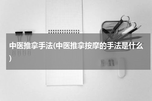 中医推拿手法(中医推拿按摩的手法是什么)