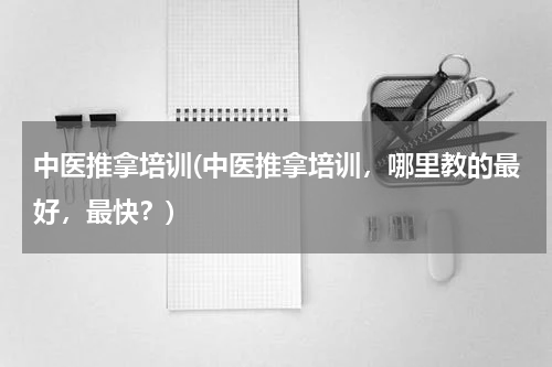 中医推拿培训(中医推拿培训，哪里教的最好，最快？)