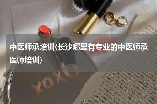 中医师承培训(长沙哪里有专业的中医师承医师培训)