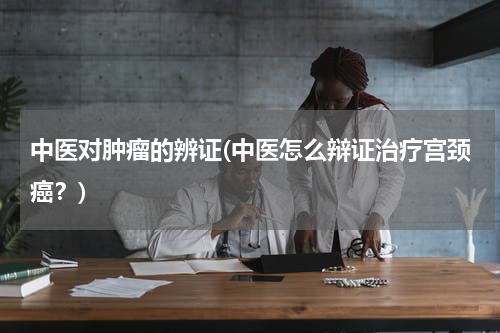 中医对肿瘤的辨证(中医怎么辩证治疗宫颈癌？)