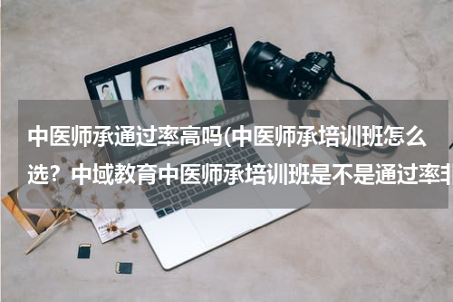 中医师承通过率高吗(中医师承培训班怎么选？中域教育中医师承培训班是不是通过率非常高。)