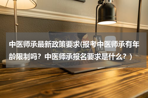 中医师承最新政策要求(报考中医师承有年龄限制吗？中医师承报名要求是什么？)
