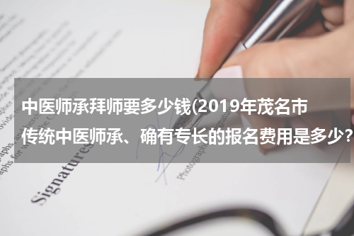 中医师承拜师要多少钱(2019年茂名市传统中医师承、确有专长的报名费用是多少？哪家收费最便宜？)