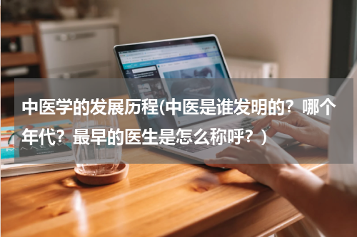 中医学的发展历程(中医是谁发明的？哪个年代？最早的医生是怎么称呼？)