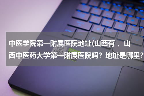 中医学院第一附属医院地址(山西有 ，山西中医药大学第一附属医院吗？地址是哪里？)