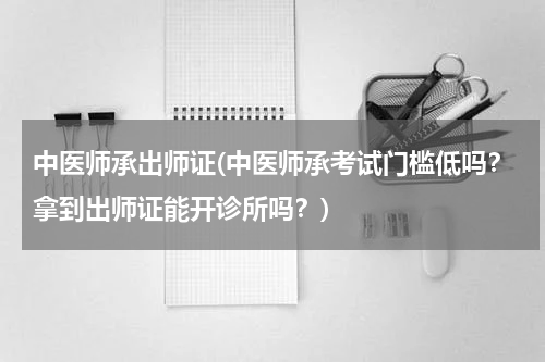 中医师承出师证(中医师承考试门槛低吗？拿到出师证能开诊所吗？)