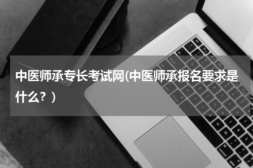 中医师承专长考试网(中医师承报名要求是什么？)