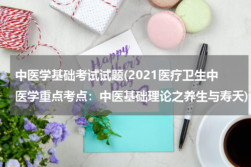 中医学基础考试试题(2021医疗卫生中医学重点考点：中医基础理论之养生与寿夭)