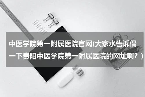 中医学院第一附属医院官网(大家水告诉偶一下贵阳中医学院第一附属医院的网址啊？)