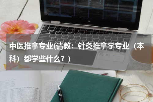 中医推拿专业(请教：针灸推拿学专业（本科）都学些什么？)