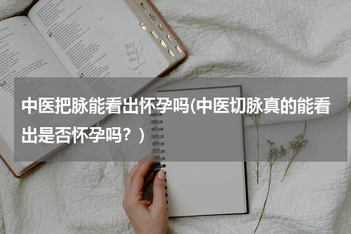 中医把脉能看出怀孕吗(中医切脉真的能看出是否怀孕吗？)