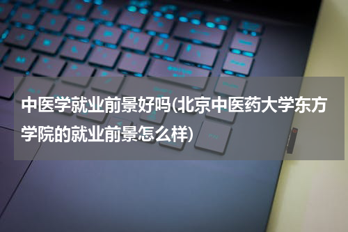 中医学就业前景好吗(北京中医药大学东方学院的就业前景怎么样)