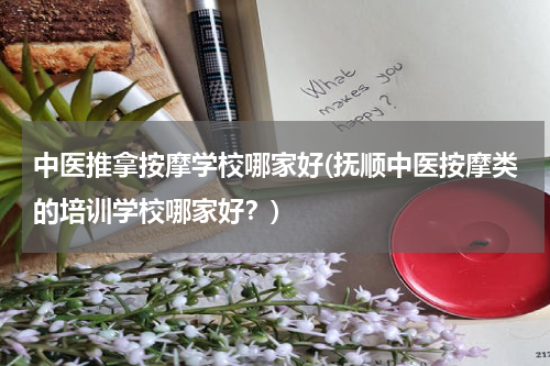 中医推拿按摩学校哪家好(抚顺中医按摩类的培训学校哪家好？)
