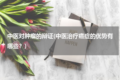 中医对肿瘤的辩证(中医治疗癌症的优势有哪些？)
