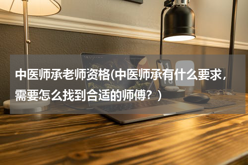 中医师承老师资格(中医师承有什么要求，需要怎么找到合适的师傅？)