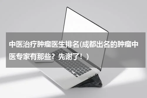 中医治疗肿瘤医生排名(成都出名的肿瘤中医专家有那些？先谢了！)