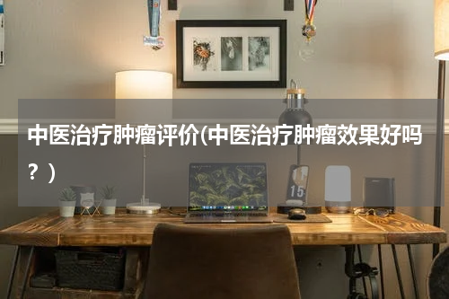 中医治疗肿瘤评价(中医治疗肿瘤效果好吗？)