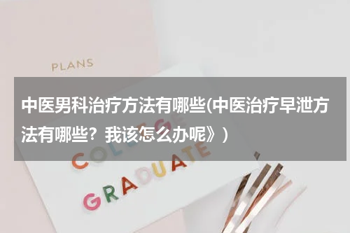 中医男科治疗方法有哪些(中医治疗早泄方法有哪些？我该怎么办呢》)