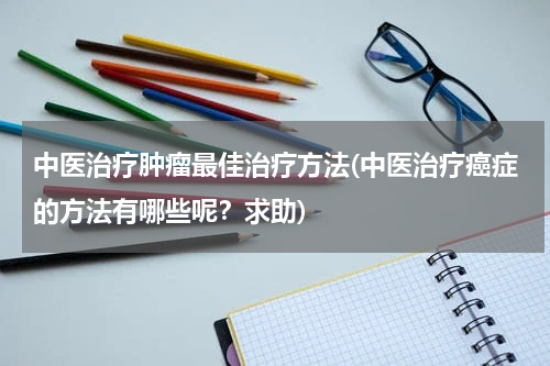 中医治疗肿瘤最佳治疗方法(中医治疗癌症的方法有哪些呢？求助)
