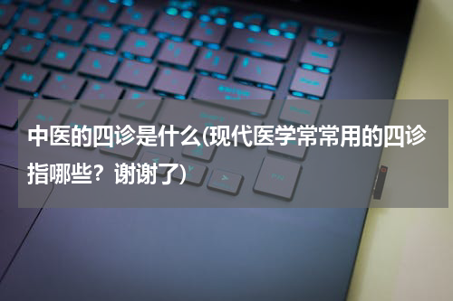 中医的四诊是什么(现代医学常常用的四诊指哪些？谢谢了)