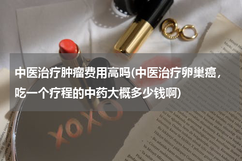 中医治疗肿瘤费用高吗(中医治疗卵巢癌，吃一个疗程的中药大概多少钱啊)