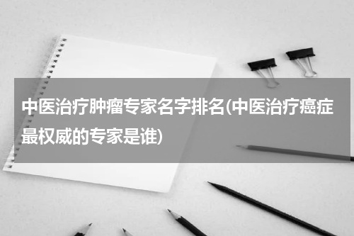 中医治疗肿瘤专家名字排名(中医治疗癌症最权威的专家是谁)