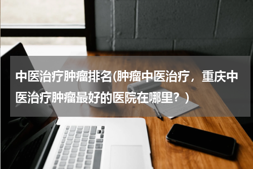 中医治疗肿瘤排名(肿瘤中医治疗，重庆中医治疗肿瘤最好的医院在哪里？)
