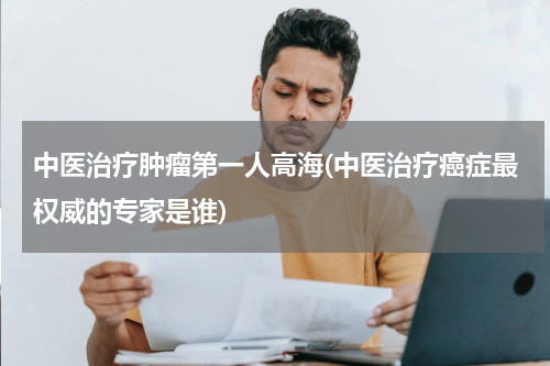 中医治疗肿瘤第一人高海(中医治疗癌症最权威的专家是谁)