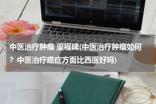 中医治疗肿瘤 里程碑(中医治疗肿瘤如何？中医治疗癌症方面比西医好吗)