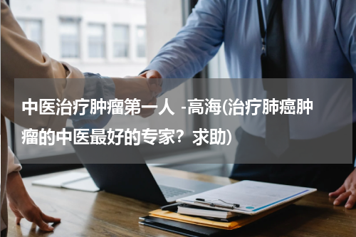 中医治疗肿瘤第一人 -高海(治疗肺癌肿瘤的中医最好的专家？求助)