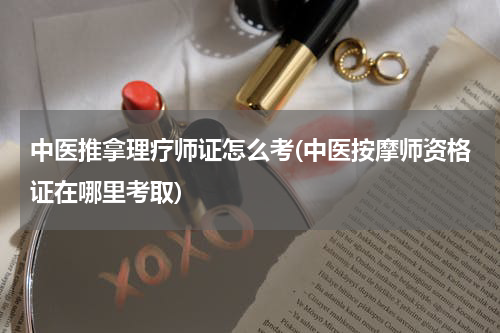 中医推拿理疗师证怎么考(中医按摩师资格证在哪里考取)