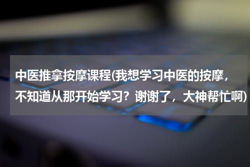中医推拿按摩课程(我想学习中医的按摩，不知道从那开始学习？谢谢了，大神帮忙啊)