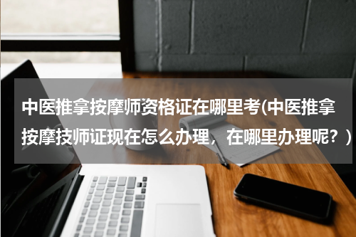中医推拿按摩师资格证在哪里考(中医推拿按摩技师证现在怎么办理，在哪里办理呢？)