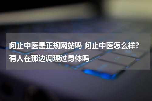 问止中医是正规网站吗 问止中医怎么样？有人在那边调理过身体吗