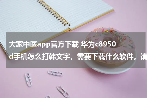 大家中医app官方下载 华为c8950d手机怎么打韩文字，需要下载什么软件。请大家帮帮忙解答。