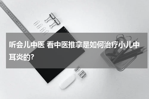 听会儿中医 看中医推拿是如何治疗小儿中耳炎的？