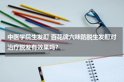 中医学院生发酊 百花牌六味防脱生发酊对治疗脱发有效果吗？