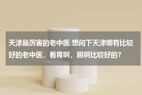 天津最厉害的老中医 想问下天津哪有比较好的老中医，看胃啊，胆啊比较好的？