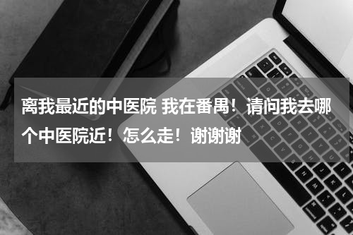 离我最近的中医院 我在番禺！请问我去哪个中医院近！怎么走！谢谢谢