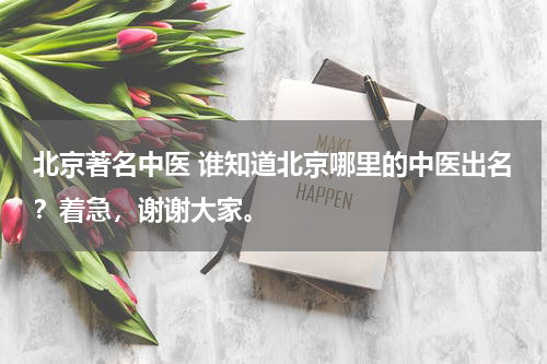 北京著名中医 谁知道北京哪里的中医出名？着急，谢谢大家。