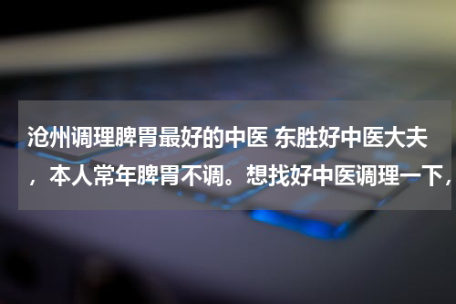 沧州调理脾胃最好的中医 东胜好中医大夫，本人常年脾胃不调。想找好中医调理一下，各位网友推