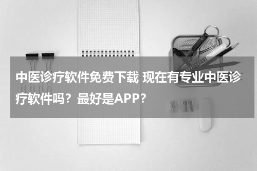 中医诊疗软件免费下载 现在有专业中医诊疗软件吗？最好是APP？