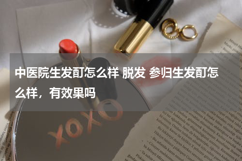 中医院生发酊怎么样 脱发 参归生发酊怎么样，有效果吗