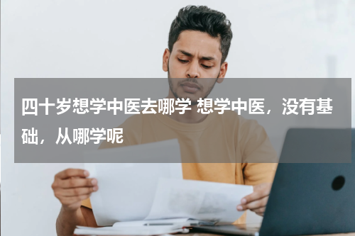 四十岁想学中医去哪学 想学中医，没有基础，从哪学呢