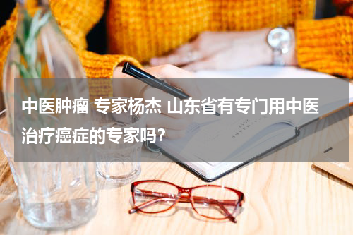 中医肿瘤 专家杨杰 山东省有专门用中医治疗癌症的专家吗？