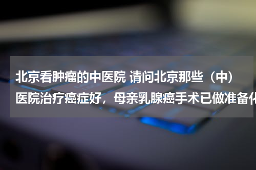 北京看肿瘤的中医院 请问北京那些（中）医院治疗癌症好，母亲乳腺癌手术已做准备化疗，主要是想找好些的中医院进行术后的调理