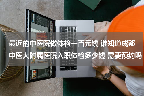 最近的中医院做体检一百元钱 谁知道成都中医大附属医院入职体检多少钱 需要预约吗 在哪可预约